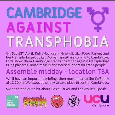 Pink background:
Text in blue: CAMBRIDGE
Text in pink: AGAINST
Text in White: TRANSPHOBIA
Trans symbol on right top corner in purple
Text: On sat 13th April, Kellie-Jay Keen-Minshull, aka Posie parker, and her transphobic group Let Women Speak are coming to Cambridge. Let's show them Cambridge stands together against transphobia! Bring placards, noise-makers and fierce support for trans people.
Assemble midday - location TBA
We'll have an important breifing, then move near the LWS rally at 12.30pm. We expect the rally to take place in Central cambridge. Swipe to find out more about Posie parker and Let Women Speak 
Local groups logos across the bottom of the image