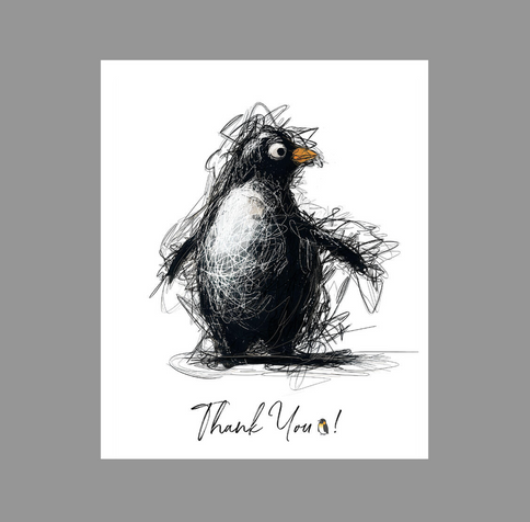 Penguin Thanking You with Love with  “Penguin Sketchy Scribbles” 
Modern Penguin Scribbles A sketched pe
nguin with a playful and slightly disheveled appearance stands against a transparent background. Below the penguin, the words "Thank You!" are written in a casual script. - Dynamic Strokes on White BackgroundDynamic Penguin Sketchy Scribbles artwork showcasing a stylized penguin full of life and movement against a translucent background, embodying creativity and modern charm. Stylish Penguin Fresh and Playful Design artwork immerses viewers in a lively energy, featuring a captivating penguin depicted with dynamic and expressive strokes. The stylized image of the penguin on a translucent background offers a unique vision that showcases creativity and a fresh, modern approach. The playful and spirited lines convey movement and vitality, adding whimsy to the overall composition. This innovative and inspired artwork exudes joy, charm, and enchantment through its dynamic and expressive portrayal of the penguin.