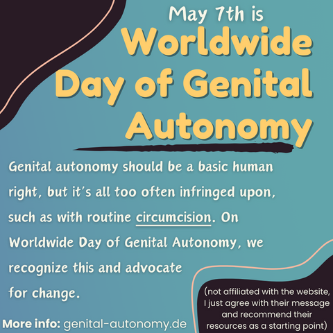 May 7th is Worldwide Day of Genital Autonomy: Genital autonomy should be a basic human right, but it’s all too often infringed upon, such as with routine circumcision. On Worldwide Day of Genital Autonomy, we recognize this and advocate for change. More info: genital-autonomy.de (not affiliated with the website,  I just agree with their message and recommend their resources as a starting point)