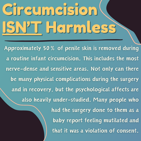 Circumcision Isn't Harmless: Approximately 50% of penile skin is removed during a routine infant circumcision. This includes the most nerve-dense and sensitive areas. Not only can there be many physical complications during the surgery and in recovery, but the psychological affects are  also heavily under-studied. Many people who had the surgery done to them as a baby report feeling mutilated and that it was a violation of consent.