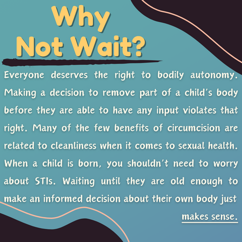 Why Not Wait? Everyone deserves the right to bodily autonomy. Making a decision to remove part of a child’s body before they are able to have any input violates that right. Many of the few benefits of circumcision are related to cleanliness when it comes to sexual health. When a child is born, you shouldn’t need to worry about STIs. Waiting until they are old enough to make an informed decision about their own body just makes sense.