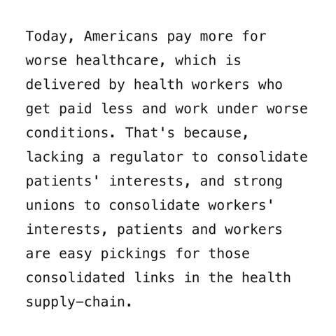 Today, Americans pay more for worse healthcare, which is delivered by health workers who get paid less and work under worse conditions. That's because, lacking a regulator to consolidate patients' interests, and strong unions to consolidate workers' interests, patients and workers are easy pickings for those consolidated links in the health
supply-chain.
