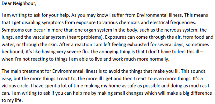 Dear Neighbour,
I am writing to ask for your help. As you may know I suffer from Environmental Illness. This means that I get disabling symptoms from exposure to various chemicals and electrical frequencies. Symptoms can occur in more than one organ system in the body, such as the nervous system, the lungs, and the vascular system (heart problems). Exposures can come through the air, from food and water, or through the skin. After a reaction I am left feeling exhausted for several days, sometimes bedbound; it’s like having very severe flu. The annoying thing is that I don’t have to feel this ill – when I’m not reacting to things I am able to live and work much more normally.
The main treatment for Environmental Illness is to avoid the things that make you ill. This sounds easy, but the more things I react to, the more ill I get and then I react to even more things. It’s a vicious circle. I have spent a lot of time making my home as safe as possible and doing as much as I can. I am writing to ask if you can help me by making small changes which will make a big difference to my life.