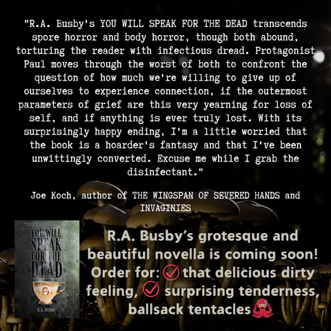 "R.A. Busby's You Will Speak For The Dead transcends spore horror and body horror, though both abound, torturing the reader with infectious dread. Protagonist Paul moves through the worst of both to confront the question of how much we're willing to give up of ourselves to experience connection, if the outermost parameters of grief are this very yearning for loss of self, and if anything is ever truly lost. With its surprisingly happy ending, I'm a little worried that the book is a hoarder's fantasy and that I've been unwittingly converted. Excuse me while I grab the disinfectant."Joe Koch, author of THE WINGSPAN OF SEVERED HANDS and INVAGINIES. R.A. Busby’s grotesque and beautiful novella is coming soon! Order for: that delicious dirty feeling, surprising tenderness, ballsack tentacles