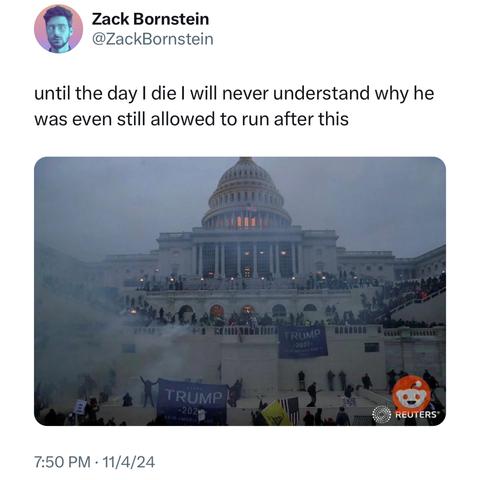 Screenshot of a post by Zack Bornstein @ZackBornstein: 

until the day I die I will never understand why he was even still allowed to run after this 

[a photo showing the U.S. Capitol during the January 6, 2021, insurrection. The Capitol building is surrounded by smoke and people waving "Trump 2020" flags. The image includes the Reuters logo.] 

7:50 PM • 11/4/24