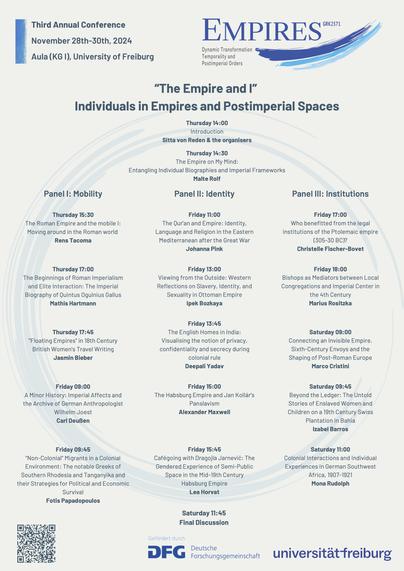 The poster titled “The Empire and I: Individuals in Empires and Postimperial Spaces” advertises the Third Annual Conference of the Research Training Group 2571, focusing on “Dynamic Transformation, Temporality, and Postimperial Orders.” The conference takes place November 28-30, 2024, at Aula (KG I), University of Freiburg.

Program Highlights:

Thursday, November 28:
14:00: Introduction by Sitta von Reden and organisers.
14:30: Keynote by Malte Rolf – "The Empire on My Mind."
Panel I: Mobility
Thursday 15:30: Rens Tacoma – "The Roman Empire and the Mobile I."
17:00: Mathis Hartmann – "Roman Imperialism and Elite Interaction."
Friday 09:00: Wilhelm Joest & Carl Deußen – "Imperial Affects and Wilhelm Joest’s Archive."
Panel II: Identity
Friday 11:00: Johanna Pink – "The Qur’an and Empire in the Eastern Mediterranean."
13:00: Ipek Bozkaya – "Western Reflections on Ottoman Identity."
15:00: Alexander Maxwell – "Habsburg Empire and Jan Kollár’s Panslavism."
Panel III: Institutions
Friday 17:00: Christelle Fischer-Bovet – "Legal Institutions of the Ptolemaic Empire."
18:00: Marius Rositzka – "Bishops as Mediators in the 4th Century."
Saturday 09:00: Marco Cristini – "Sixth-Century Envoys and Post-Roman Europe."
Closing Session:

Saturday 11:45: Final Discussion.
The poster features the DFG and University of Freiburg logos at the bottom, along with a QR code for more details.