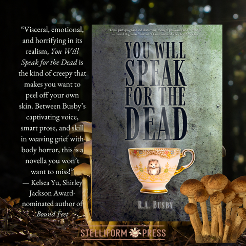 On a backdrop of a dark forest with mushrooms growing, the cover of R.A. Busby's YOU WILL SPEAK FOR THE DEAD alongside a blurb from Kelsea Yu: 

“Visceral, emotional, and horrifying in its realism, You Will Speak for the Dead is the kind of creepy that makes you want to peel off your own skin. Between Busby’s captivating voice, smart prose, and skill in weaving grief with body horror, this is a novella you won’t want to miss!”
— Kelsea Yu, Shirley Jackson Award-nominated author of Bound Feet