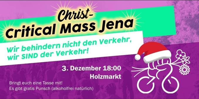 Critical "Christ-"Mass Jena
Wir behindern nicht den Verkehr, wir SIND der Verkehr!

3. Dezember 18:00 Holzmarkt

Bringt euch eine Tasse mit!
Es gibt gratis Punsch (alkoholfrei natürlich)

Rechts unten: das Logo der Critical Mass mit rot-weißer Mütze