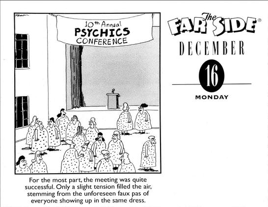 10th Annual PSYCHICS CONFERENCE 

For the most part, the meeting was quite successful. Only a slight tension filled the air, stemming from the unforeseen faux pas of everyone showing up in the same dress.