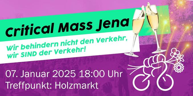 Critical Mass Jena
Wir behindern nicht den Verkehr, wir SIND der Verkehr!
(rechts neben dem Schriftzug sind zwei Sektgläser und Feuerwerk abgebildet)

07. Januar 2025 18:00 Uhr
Treffpunkt: Holzmarkt

Rechts unten: das Logo der Critical Mass