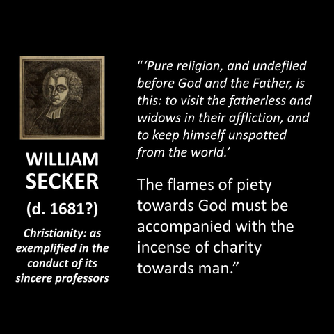 WILLIAM SECKER (d. 1681?) Christianity: as exemplified in the conduct of its sincere professors "Pure religion, and undefiled before God and the Father, is this: to visit the fatherless and widows in their affliction, and to keep himself unspotted from the world. The flames of piety towards God must be accompanied with the incense of charity towards man."