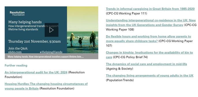 Image shows excerpt from the Changing Populations magazine showing the Further reading section from one of the articles, including the event recording video 'Economic growth and the challenge of demographics | Resolution Foundation' and the following links: 
Population change in the UK and lessons for Labour’s five
missions (CPC-CG Factsheet)

Population sustainability and geographical inequalities in the
context of an ageing population (CPC-CG Policy Briefing 76)

The changing meaning of old age (CPC-CG Policy Briefing 31)

Who uses childcare in the UK and how much does it cost?
(CPC-CG Policy Briefing 73)

Intending to remain childless: Are concerns about climate
change and overpopulation the cause? (CPC-CG Policy Briefing
72)

Understanding fertility trends in Britain: Do fertility intentions

differ across England, Wales and Scotland? (CPC-CG Working
Paper 105)

Genetics and reproductive behaviour: A review (Human
Evolutionary Demography)