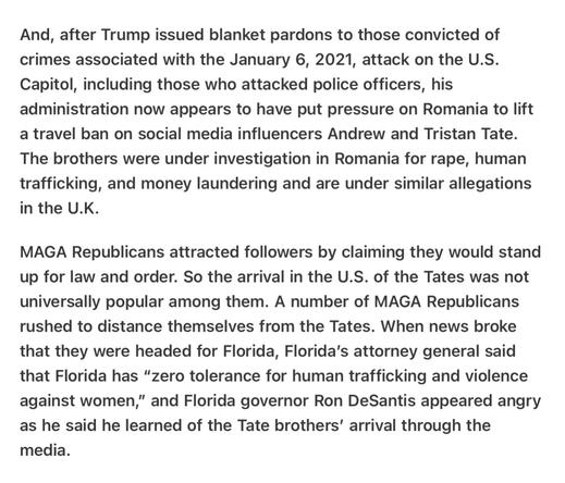 And, after Trump issued blanket pardons to those convicted of crimes associated with the January 6, 2021, attack on the U.S. Capitol, including those who attacked police officers, his administration now appears to have put pressure on Romania to lift a travel ban on social media influencers Andrew and Tristan Tate. The brothers were under investigation in Romania for rape, human trafficking, and money laundering and are under similar allegations in the U.K.

MAGA Republicans attracted followers by claiming they would stand up for law and order. So the arrival in the U.S. of the Tates was not universally popular among them. A number of MAGA Republicans rushed to distance themselves from the Tates. When news broke that they were headed for Florida, Florida's attorney general said that Florida has “zero tolerance for human trafficking and violence against women,” and Florida governor Ron DeSantis appeared angry as he said he learned of the Tate brothers’ arrival through the media.