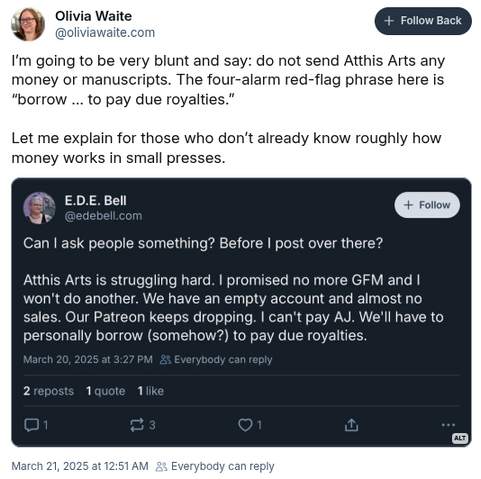 Olivia Waite @oliviawaite.com on Bluesky (timestamp March 21, 2025 at 12:51am):

I'm going to be very blunt and say: do not send Atthis Arts any money or manuscripts. The four-alarms red-flag phrase here is "borrow to pay due royalties".

Let me explain for those who don't already know roughly how money works in small presses.

Posted in response to E.D.E. Bell @edebell.com on Bluesky saying:
Can I ask people something? Before I post over there? Atthis Arts is struggling hard. I promised no more GoFundMe and I won't do another. We have an empty account and almost not sales. Our Patreon keeps dropping. I can't pay A.J. We'll have to personally borrow somehow to pay due royalties.
Timestamp for E.D.E. Bell's post March 20, 2025 @3:27pm