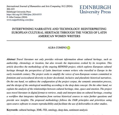 Header of the paper “Intertwining Narrative and Technology: Reinterpreting European Cultural Heritage through the Voices of Latin American Women Writers”, by Alba Comino, published on issue 2 of volume 18 of the International Journal of Humanities and Arts Computing, em 2024. Abstract: “Travel literature not only provides relevant information about cultural heritage, such as authorship, chronology or location, but also reveals the impressions evoked by its reception. This article describes the methodology of the ongoing REWIND project, which explores European cultural heritage through the perspectives of Latin American women writers who travelled to Europe in the early twentieth century. The project seeks to amplify the voices of non-European women committed to feminism and sociocultural diversity to foster decolonial, inclusive and pluralistic historical narratives. On the one hand, we address the configuration of the project corpus, the semantic annotation process, and the design of the ontological modelling according to the deep data concept. On the other hand, we explain the analysis of the relationships between cultural heritage, time, space and emotion. The project uses travel literature in digital format to retrieve, study and interpret data on cultural heritage, creating a workflow that integrates information from various historical sources to raise further questions and provide new insights. The proposed methodology follows the FAIR principles (...)
