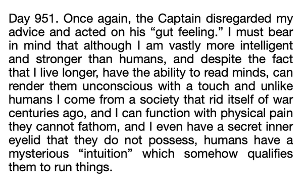 text reads: Day 951. Once again, the Captain disregarded my advice and acted on his “gut feeling.” I must bear in mind that although I am vastly more intelligent and stronger than humans, and despite the fact that I live longer, have the ability to read minds, can render them unconscious with a touch and unlike humans I come from a society that rid itself of war centuries ago, and I can function with physical pain they cannot fathom, and I even have a secret inner eyelid that they do not possess, humans have a mysterious “intuition” which somehow qualifies them to run things.