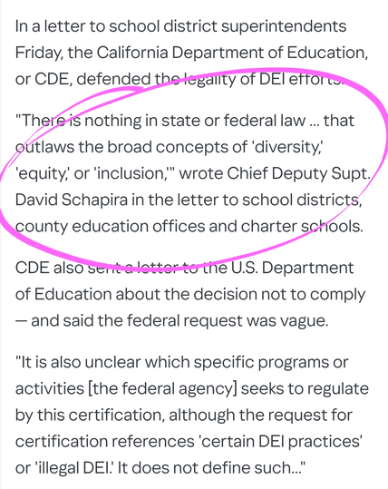 In a letter to school district superintendents Friday, the California Department of Education, or CDE, defended the legality of DEI efforts.

"There is nothing in state or federal law ... that outlaws the broad concepts of 'diversity,' 'equity,' or 'inclusion,'" wrote Chief Deputy Supt. David Schapira in the letter to school districts, county education offices and charter schools.

CDE also sent a letter to the U.S. Department of Education about the decision not to comply — and said the federal request was vague.

"It is also unclear which specific programs or activities [the federal agency] seeks to regulate by this certification, although the request for certification references 'certain DEI practices' or 'illegal DEI.' It does not define such..."