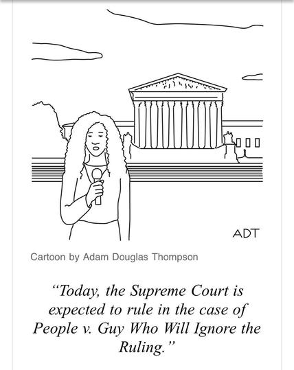 Cartoon by Adam Douglas Thompson.

IMAGE: A woman reporter speaking into a microphone, while standing in front of the steps leading up to the Supreme Court building. She is saying:

"Today, the Supreme Court is expected to rule in the case of People v. Guy Who Will Ignore the Ruling."