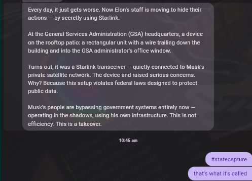 Chat screenshot, one party writes,

Every day, it just gets worse. Now Elon's staff is moving to hide their actions -- by using Starlink.

At the General Services Adminisiration (GSA) headquarters, a device on the rooftop patio: a rectangular unit with a wire trailing down the building and into the GSA administrators office window.

Tums out, it was a Stariink transceiver — quietly connected to Musk's private satelite network. The device and raised serious concerns. Why? Because this setup violates federal laws designed to protect public data.

MusK's peaple are bypassing govemment systems entirely now — operating inthe shadows, using his own infrastructure. This is not efficiency. This is a takeover.

another party replies,
#statecapture
that's what it's called.