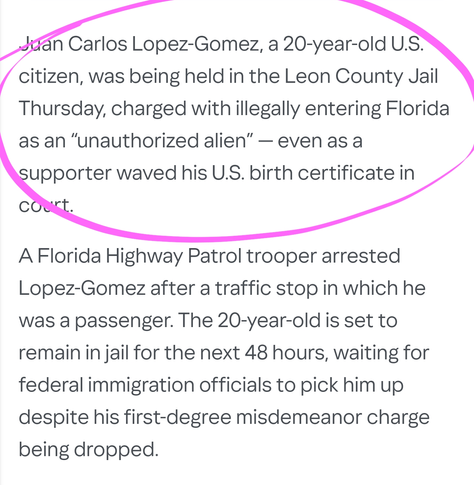 Juan Carlos Lopez-Gomez, a 20-year-old U.S. citizen, was being held in the Leon County Jail Thursday, charged with illegally entering Florida as an “unauthorized alien” — even as a supporter waved his U.S. birth certificate in court.

A Florida Highway Patrol trooper arrested Lopez-Gomez after a traffic stop in which he was a passenger. The 20-year-old is set to remain in jail for the next 48 hours, waiting for federal immigration officials to pick him up despite his first-degree misdemeanor charge being dropped.