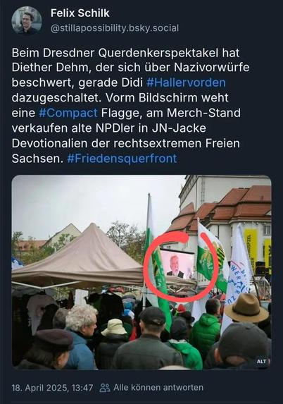 Das Bild zeigt eine Szene aus dem Dresdner "Querdenkerspektakel" am 18. April 2025. Im Vordergrund ist eine Menschenmenge zu sehen, die sich unter einem Zelt versammelt hat. Viele der Anwesenden halten grüne und weiße Fahnen hoch, die mit Symbolen und Logos versehen sind. Ein großer Bildschirm im Hintergrund zeigt eine Person, die vermutlich spricht. Die Atmosphäre wirkt aufgewühlt und politisch. Im Text des Tweets wird erwähnt, dass Diether Dehm sich über Nazivorwürfe beschwert hat, während Dieter Hallervorden zu den Anwesenden gehört. Es wird auch erwähnt, dass eine #Compact-Flagge im Vordergrund weht und alte NPD-ler im Merch-Stand JN-Jacken verkaufen. Der Hashtag #Friedensquerfront ist ebenfalls erwähnt.

Bereitgestellt von @altbot, privat und lokal generiert mit Ovis2-8B

🌱 Energieverbrauch: 0.244 Wh