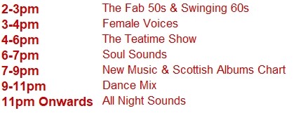 2-3pm	The Fab 50s & Swinging 60s
3-4pm	Female Voices
4-6pm	The Teatime Show
6-7pm	Soul Sounds
7-9pm	New Music & Scottish Albums Chart
9-11pm	Dance Mix
11pm Onwards	All Night Sounds