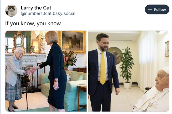 Larry the Cat [+ Foto ]
& @numberT0cat.bsky.social 
If you know, you know

Picture 1

Liz Truss Meets The Queen

Picture 2

JD Vance Meets The Pope
