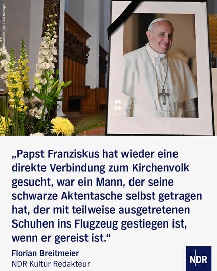 Bild: In einer Kirche aufgestelltes Foto von Papst Franziskus
Text: „Papst Franziskus hat wieder eine direkte Verbindung zum Kirchenvolk gesucht, war ein Mann, der seine schwarze Aktentasche selbst getragen hat, der mit teilweise ausgetretenen Schuhen ins Flugzeug gestiegen ist, wenn er gereist ist.“
Florian Breitmeier NDR Kultur Redakteur