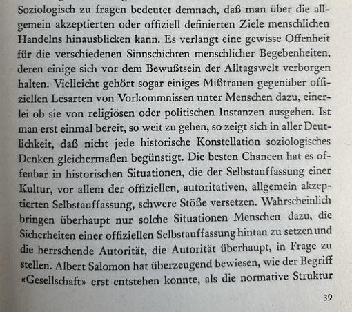 Hier ist die Transkription des deutschen Textes:

Soziologisch zu fragen bedeutet demnach, daß man über die allgemein akzeptierten oder offiziell definierten Ziele menschlichen Handelns hinausblicken kann. Es verlangt eine gewisse Offenheit für die verschiedenen Sinnschichten menschlicher Begebenheiten, deren einige sich vor dem Bewußtsein der Alltagswelt verborgen halten. Vielleicht gehört sogar einiges Mißtrauen gegenüber offiziellen Lesarten von Vorkommnissen unter Menschen dazu, einerlei ob sie von religiösen oder politischen Instanzen ausgehen. Ist man erst einmal bereit, so weit zu gehen, so zeigt sich in aller Deutlichkeit, daß nicht jede historische Konstellation soziologisches Denken gleichermaßen begünstigt. Die besten Chancen hat es offenbar in historischen Situationen, die der Selbstauffassung einer Kultur, vor allem der offiziellen, autoritativen, allgemein akzeptierten Selbstauffassung, schwere Stöße versetzen. Wahrscheinlich bringen überhaupt nur solche Situationen Menschen dazu, die Sicherheiten einer offiziellen Selbstauffassung hintan zu setzen und die herrschende Autorität, die Autorität überhaupt, in Frage zu stellen. Albert Salomon hat überzeugend bewiesen, wie der Begriff «Gesellschaft» erst entstehen konnte, als die normative Struktur

39​​​​