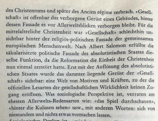 des Christentums und später des Ancien régime zerbrach. «Gesellschaft» ist offenbar das verborgene Gerüst eines Gebäudes, hinter dessen Fassade es vor Allerweltsblicken verborgen bleibt. Für die mittelalterliche Christenheit war «Gesellschaft» schlechthin unsichtbar hinter der religiös-politischen Fassade der gemeinsamen europäischen Menschenwelt. Nach Albert Salomon erfüllte die säkularisierte politische Fassade des absolutistischen Staates dieselbe Funktion, da die Reformation die Einheit der Christenheit nun einmal zerstört hatte. Erst mit der Auflösung des absolutistischen Staates wurde das darunter liegende Gerüst der «Gesellschaft» sichtbar: eine Welt von Motiven und Kräften, zu der die offiziellen Lesarten der gesellschaftlichen Wirklichkeit keinen Zugang eröffnen. Was soziologische Perspektive ist, verraten am ehesten Allerwelts-Redensarten wie: «das Spiel durchschauen», «hinter die Kulissen sehen» usw., mit anderen Worten: sich von niemandem und nichts etwas vormachen lassen.​​​​​​​​​​​​​​​​