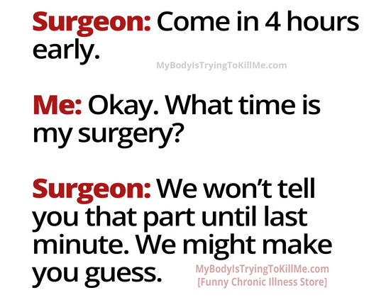Surgeon: Come in 4 hours early.
Me: Okay. What time is my surgery?
Surgeon: We won't tell you that part until last minute. We might make you guess.