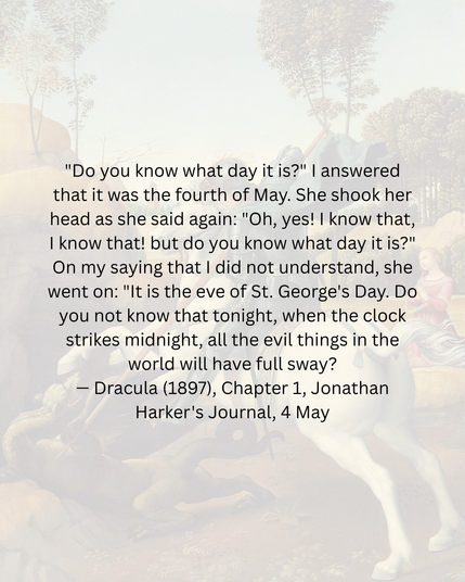 "Do you know what day it is?" | answered
that it was the fourth of May. She shook her
head as she said again: "Oh, yes! | know that,
| know that! but do you know what day it is?"
On my saying that | did not understand, she
went on: "It is the eve of St. George's Day. Do
you not know that tonight, when the clock
strikes midnight, all the evil things in the
world will have full sway?
— Dracula (1897), Chapter 1, Jonathan
Harker's Journal, 4 May