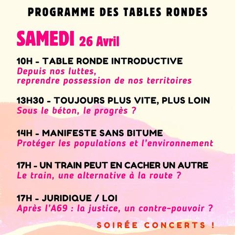 Programme des tables rondes - Samedi 26 avril

10h - Table ronde introductive,
Depuis nos luttes, reprendre possession de nos territoires.
13h30 - Toujours plus vite, plus loin,
Sous le béton, le progrès ?
14h - Manifeste sans bitume,
Protéger les populations et l'environnement.
17h - Un train peut en cacher un autre,
Le train, une alternative à la route ?
17h - Juridique / loi,
Après l'A69, la justice, un contre-pouvoir ?

Soirée concert !