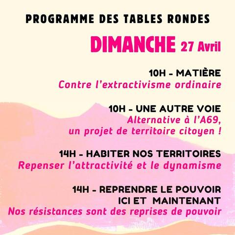Programme des tables rondes
Dimanche 27 avril

10H - Matières,
Contre l’extractivisme ordinaire.
10H - Une autre voie,
Alternative a I’A69, un projet de territoire citoyen !
14H - Habiter nos territoires,
Repenser I'attractivité et le dynamisme.
14H - Reprendre le pouvoir ici et maintenant,
Nos résistances sont des reprises de pouvoir.