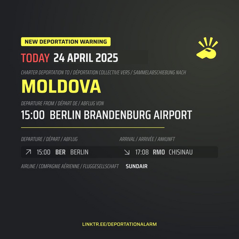 New Deportation Warning
TODAY 24 APRIL 2025

Charter Deportation to / Déportation collective vers / Sammelabschiebung nach
MOLDOVA

Departure from / Départ de / Abflug von
15:00 BERLIN BRANDENBURG AIRPORT

Dublin Deportation*

Departure / Départ / Abflug
↗ 15:00 BER BERLIN 

Arrival / Arrivé / Ankunft
↘ 17:08 RMO CHISINAU

Airline / Compagnie aérienne / Fluggesellschaft
SUNDAIR


* Might involve people affected by dublin regulation or with residence in destination state.

DEPORTATIONALARM.