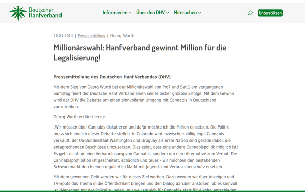 26.01.2014
|

Pressemitteilung
|

Georg Wurth

Millionärswahl: Hanfverband gewinnt Million für die Legalisierung!
Pressemitteilung des Deutschen Hanf Verbandes (DHV)

Mit dem Sieg von Georg Wurth bei der Millionärswahl von Pro7 und Sat.1 am vergangenen Samstag feiert der Deutsche Hanf Verband einen seiner bisher größten Erfolge. Mit dem Gewinn wird der DHV die Debatte um einen sinnvolleren Umgang mit Cannabis in Deutschland vorantreiben.

Georg Wurth erklärt hierzu:

„Wir müssen über Cannabis diskutieren und dafür möchte ich die Million einsetzen. Die Politik muss sich endlich dieser Debatte stellen. In Colorado wird inzwischen völlig legal Cannabis verkauft, der US-Bundesstaat Washington und Uruguay als erste Nation sind gerade dabei, die entsprechenden Beschlüsse umzusetzen. Dies zeigt, dass eine andere Cannabispolitik möglich ist! Es geht nicht um eine Verharmlosung von Cannabis, sondern um eine Alternative zum Verbot. Die Cannabisprohibition ist gescheitert, schädlich und teuer – wir möchten den bestehenden Schwarzmarkt durch einen regulierten Markt mit Jugend- und Verbraucherschutz ersetzen.
