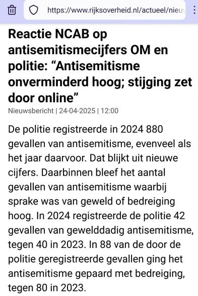 Screenshot van bovenaan https://www.rijksoverheid.nl/actueel/nieuws/2025/04/24/reactie-ncab-op-antisemitismecijfers-om-en-politie-antisemitisme-onverminderd-hoog-stijging-zet-door-online

Reactie NCAB op antisemitismecijfers OM en politie: “Antisemitisme onverminderd hoog; stijging zet door online”

Nieuwsbericht | 24-04-2025 | 12:00

De politie registreerde in 2024 880 gevallen van antisemitisme, evenveel als het jaar daarvoor. Dat blijkt uit nieuwe cijfers. Daarbinnen bleef het aantal gevallen van antisemitisme waarbij sprake was van geweld of bedreiging hoog. In 2024 registreerde de politie 42 gevallen van gewelddadig antisemitisme, tegen 40 in 2023. In 88 van de door de politie geregistreerde gevallen ging het antisemitisme gepaard met bedreiging, tegen 80 in 2023.