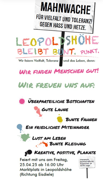 Mahnwache
für Vielfalt und Toleranz
gegen Hass und Hetze

Leopoldshöhe bleibt bunt. Punkt.

Wir feiern Vielfalt, Toleranz und das Leben, denn:
Wir finden Menschen gut!
Wir freuen uns auf:
• überparteiliche Botschaften
• gute Laune
• bunte Fahnen
• ein friedliches Miteinander
• Lust am Leben
• bunte Kleidung
• kreative, positive Plakate

Feiert mit uns am Freitag,
25.04.25 ab 16.00 Uhr
Marktplatz in Leopoldshöhe
(Richtung Eisdiele)