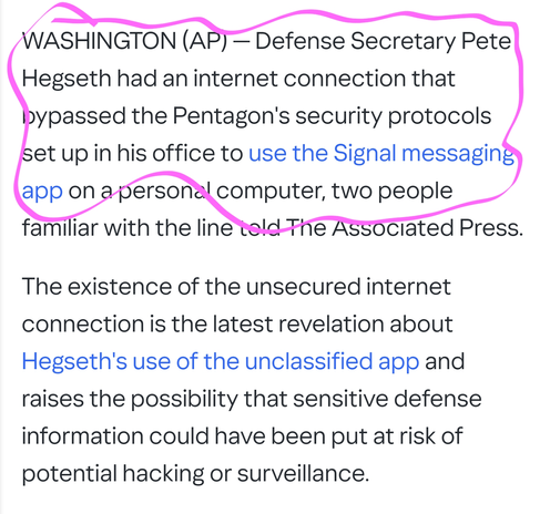 WASHINGTON (AP) — Defense Secretary Pete Hegseth had an internet connection that bypassed the Pentagon's security protocols set up in his office to use the Signal messaging app on a personal computer, two people familiar with the line told The Associated Press.

The existence of the unsecured internet connection is the latest revelation about Hegseth's use of the unclassified app and raises the possibility that sensitive defense information could have been put at risk of potential hacking or surveillance.