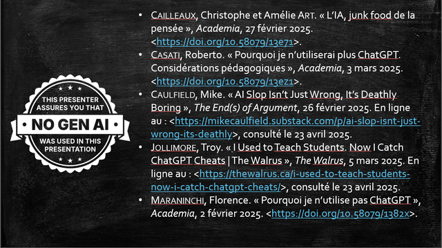 Copie d'écran d'une diapositive tirée d'une présentation pour une communication universitaire. 
Sur la gauche, illustration type logo mentionnant (en anglais) "This presenter assures you that NO GEN AI was used in this presentation". 
Sur la droite, les références de 5 articles disponibles en ligne : 
Cailleaux, Christophe et Amélie Art. « L’IA, junk food de la pensée », Academia, 27 février 2025. <https://doi.org/10.58079/13e71>.
Casati, Roberto. « Pourquoi je n’utiliserai plus ChatGPT. Considérations pédagogiques », Academia, 3 mars 2025. <https://doi.org/10.58079/13ez1>.
Caulfield, Mike. « AI Slop Isn’t Just Wrong, It’s Deathly Boring », The End(s) of Argument, 26 février 2025. En ligne au : <https://mikecaulfield.substack.com/p/ai-slop-isnt-just-wrong-its-deathly>, consulté le 23 avril 2025.
Jollimore, Troy. « I Used to Teach Students. Now I Catch ChatGPT Cheats | The Walrus », The Walrus, 5 mars 2025. En ligne au : <https://thewalrus.ca/i-used-to-teach-students-now-i-catch-chatgpt-cheats/>, consulté le 23 avril 2025.
Maraninchi, Florence. « Pourquoi je n’utilise pas ChatGPT », Academia, 2 février 2025. <https://doi.org/10.58079/1382x>.