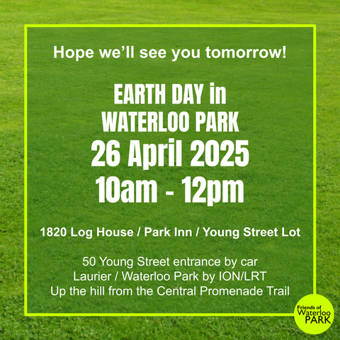a green field with text overlaid:

Hope we’ll see you tomorrow!

EARTH DAY in
WATERLOO PARK
26 April 2025
10am – 12pm

1820 Log House / Park Inn / Young Street Lot

50 Young Street entrance by car
Laurier / Waterloo Park by ION/LRT
Up the hill from the Central Promenade Trail

There's a Friends of Waterloo Park logo in the lower right corner