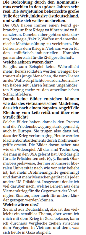 Die Bedrohung durch den Kommunismus erschien in den 1960er-Jahren sehr real. Die Sowjetunion beherrschte große Teile der Welt, inklusive Ostdeutschland, und wollte sich weiter ausbreiten.
Die USA haben immer einen Feind gebraucht, um ihre Kriege zu führen und zu finanzieren. Daneben aber geht es stets darum, Strategie, Taktik, Waffen und amerikanische Machtausübung zu verfeinern. Die Lehren aus dem Krieg in Vietnam waren für den militärisch-industriellen Komplex ganz andere als für die Zivilgesellschaft.
Welche Lehren waren das?
Es gibt zum Beispiel keine Wehrpflicht mehr. Berufssoldaten werden weniger betrauert als junge Menschen, die zum Dienst an der Waffe verpflichtet wurden. Journalisten haben seit Jahren keinen ungehinderten Zugang mehr zu den amerikanischen Schlachtfeldern.
Damit keine Bilder entstehen können wie das des vietnamesischen Mädchens, das sich nach einem Napalm-Angriff die Kleidung vom Leib reißt und über eine Straße flieht?
Solche Bilder haben damals den Protest und die Friedensbewegung stark gemacht, auch in Europa. Sie trugen dazu bei, dass der Krieg verloren ging. Heute werden Flächenbombardements durch Drohnenangriffe ersetzt. Die Bilder davon sehen aus wie ein Videospiel. All das sind Techniken, die man in den USA gelernt hat. Und das gilt für alle Präsidenten seit 1975. Barack Obama beispielsweise, der hier an unserer liberalen ...