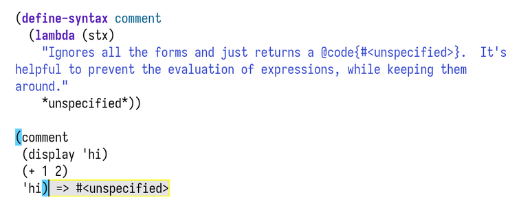 (define-syntax comment
  (lambda (stx)
    "Ignores all the forms and just returns a @code{#<unspecified>}.  It's
helpful to prevent the evaluation of expressions, while keeping them
around."
    *unspecified*))