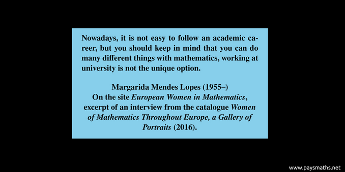 Quote from  Margarida Mendes Lopes : "Nowadays, it is not easy to follow an academic career, but you should keep in mind that you can do many different things with mathematics, working at university is not the unique option."