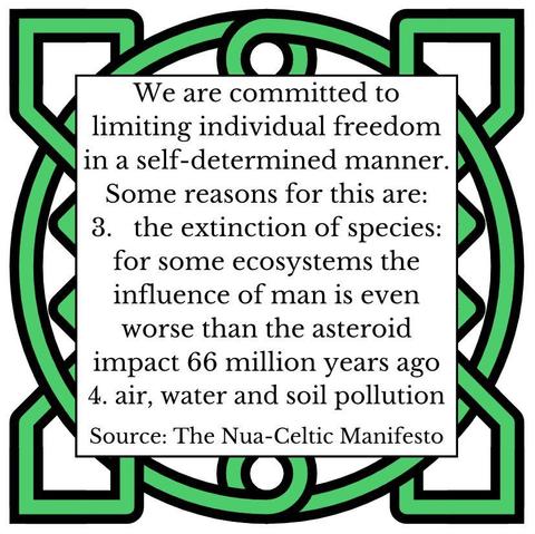 We are committed to limiting individual freedom in a self-determined manner. Some reasons for this are: 
3. the extinction of species: for some ecosystems the influence of man is even worse than the asteroid impact 66 million years ago
4. air, water and soil pollution
Source: The Nua-Celtic Manifesto