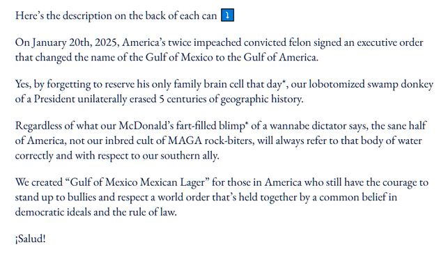 Here’s the description on the back of each can ⤵️

On January 20th, 2025, America’s twice impeached convicted felon signed an executive order that changed the name of the Gulf of Mexico to the Gulf of America.

Yes, by forgetting to reserve his only family brain cell that day*, our lobotomized swamp donkey of a President unilaterally erased 5 centuries of geographic history.

Regardless of what our McDonald’s fart-filled blimp* of a wannabe dictator says, the sane half of America, not our inbred cult of MAGA rock-biters, will always refer to that body of water correctly and with respect to our southern ally.

We created “Gulf of Mexico Mexican Lager” for those in America who still have the courage to stand up to bullies and respect a world order that’s held together by a common belief in democratic ideals and the rule of law.

¡Salud!