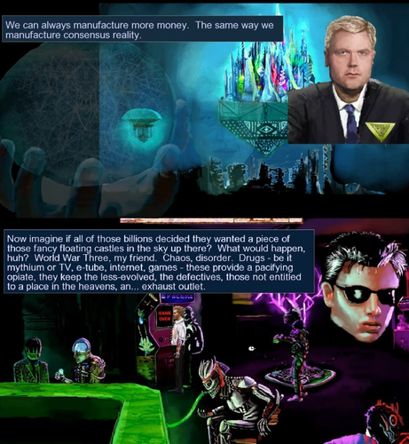 We can always manufacture more money. The same way we
manufacture consensus reality.

Now imagine if all of those billions decided they wanted a piece of alee.
those fancy floating castles in the sky up there? What would happen, * Ov | hi
huh? World War Three, my friend. Chaos, disorder. Drugs - be it Diy Ff
mythium or TV, e-tube, internet, games - these provide a pacifying :
opiate, they keep the less-evolved, the defectives, those not entitled J
to a place in the heavens, an... exhaust outlet.