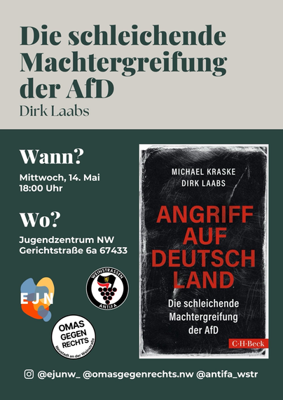 Flyer

Überschrift und Daten, daneben ein Buchcover ("Angriff auf Deutschland - Die schleichende Machtergreifung der AfD"), darunter Logos: EJN, Weintraßen Antifa, Omas gegen Rechts NW

Die schleichende Machtergreifung der AfD - Dirk Laabs
Wann? Mittwoch, 14. Mai, 18:00 Uhr
Wo? Jugendzentrum NW Gerichtstraße 6a 67433