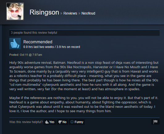 Holy 90s adventure revival, Batman. Neofeud is a non stop feast of deja vues of interesting but
arguably worse games from the 90s like Noctropolis, Harvester or | Have No Mouth and | Have
To Scream, done mainly by a (arguably very very intelligent) guy that is from Hawaii and works
as a robotics teacher in a probably difficult place - meaning, what you see in the game are
things that probably he has been living there. The best part though is how he mixes all the 90s.
“cd rom multimedia" cyberpunk aesthetic and how he runs with it all along. And the game is
very well written, very fair (for the moment at least) and has atmosphere in spades.

Maybe if the references are nothing to you, you will not be able to enjoy it. But that's part of it.
Neofeud is a game about empathy, about humanity, about fighting the oppressor, which is
what Cyberpunk was about until it was washed out to be the bland neon aesthetic of today. |
love it. | love the author, and | hope to see many things from him.

Was this review helplul? dh, Yes #'No © Funny [