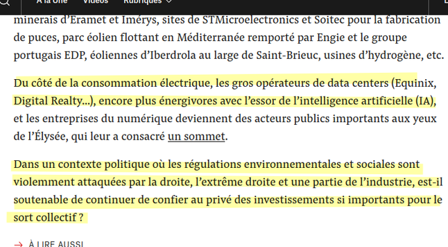 Du côté de la consommation électrique, les gros opérateurs de data centers (Equinix, Digital Realty…), encore plus énergivores avec l’essor de l’intelligence artificielle (IA), et les entreprises du numérique deviennent des acteurs publics importants aux yeux de l’Élysée, qui leur a consacré un sommet.

Dans un contexte politique où les régulations environnementales et sociales sont violemment attaquées par la droite, l’extrême droite et une partie de l’industrie, est-il soutenable de continuer de confier au privé des investissements si importants pour le sort collectif ?